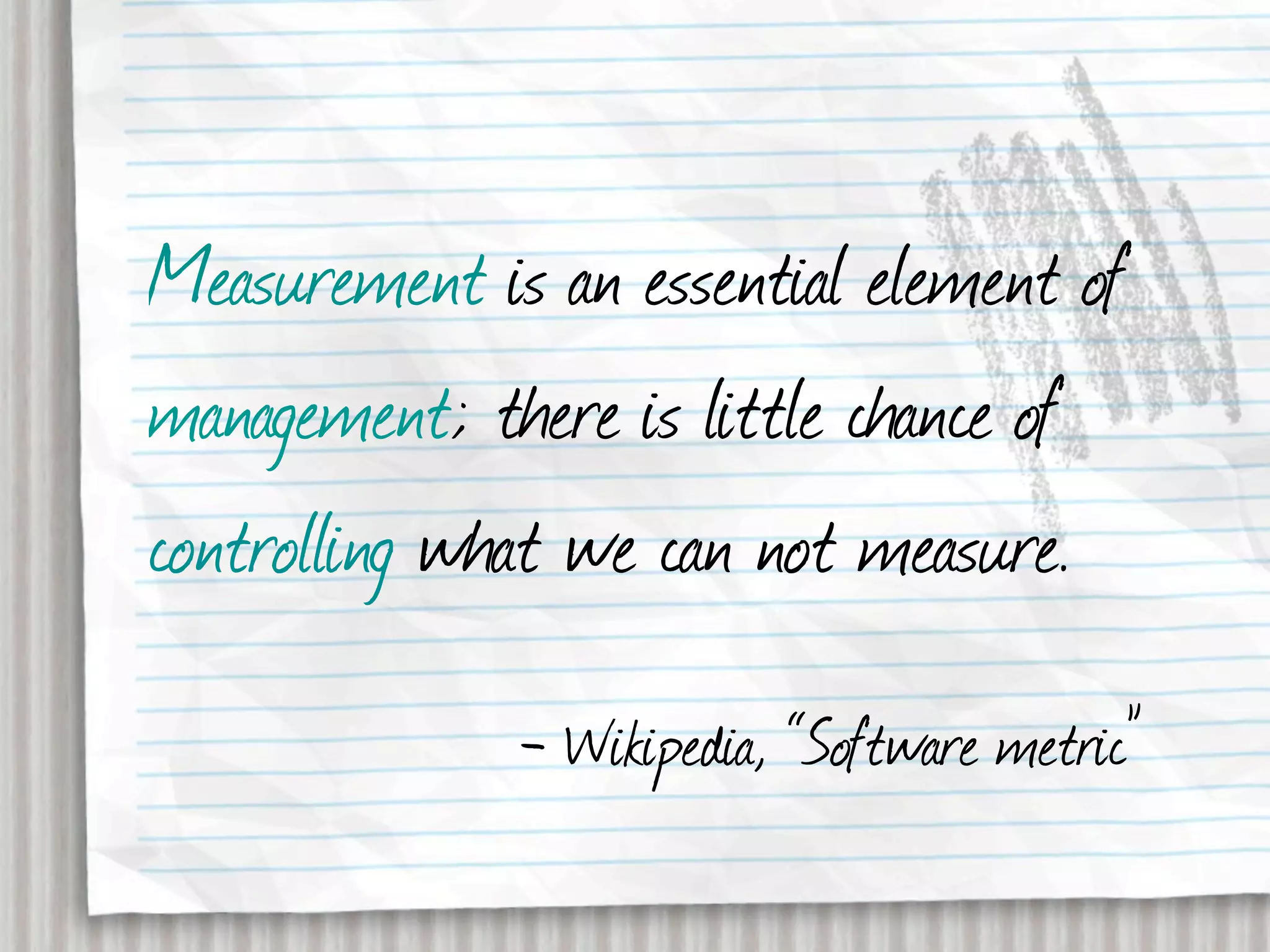 Measurement is an essential element of
management; there is little chance of
controlling what we can not measure.
              - Wikipedia, “Software metric”
 