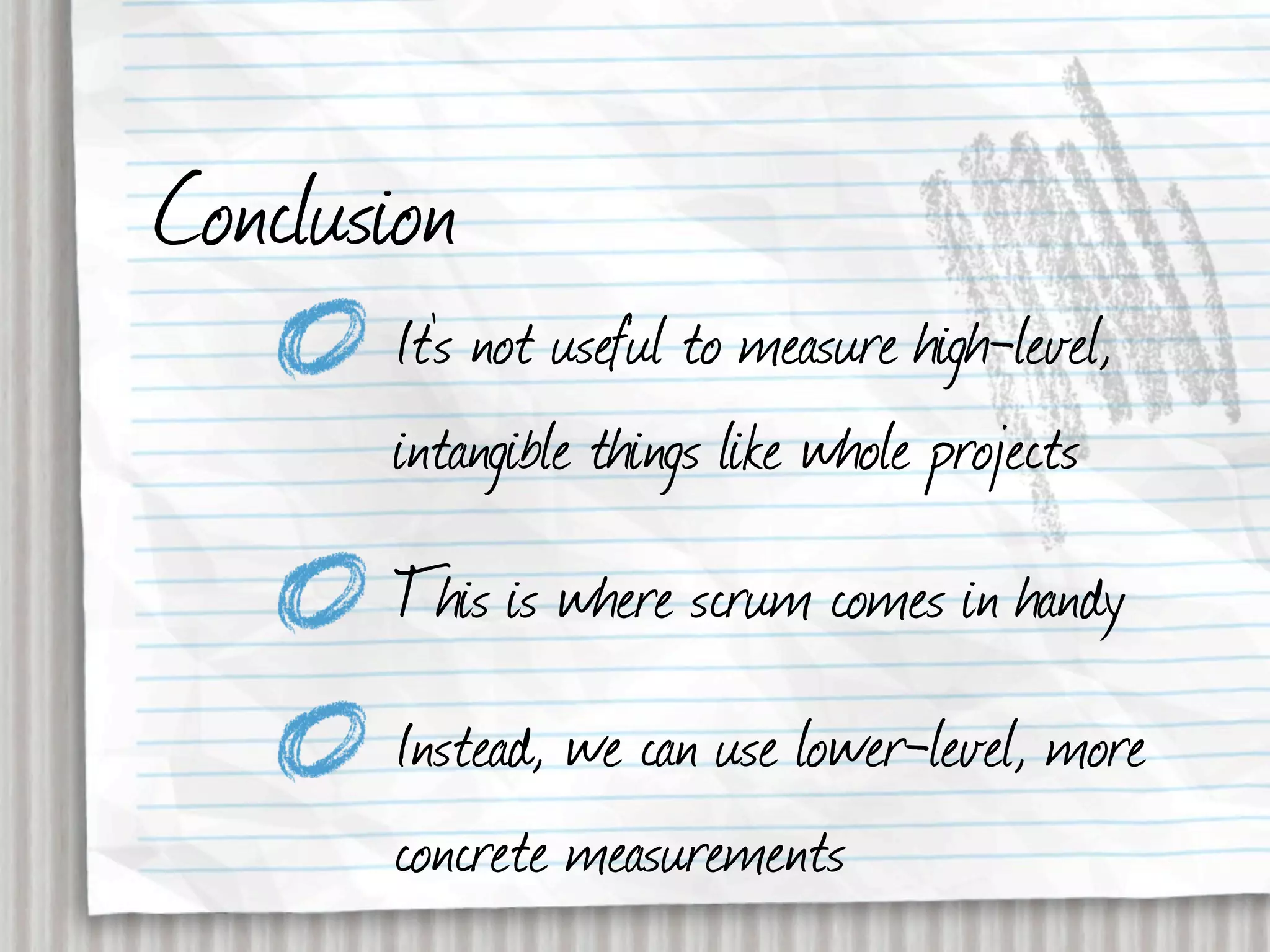 Conclusion
       It’s not useful to measure high-level,
       intangible things like whole projects
       This is where scrum comes in handy
       Instead, we can use lower-level, more
       concrete measurements
 