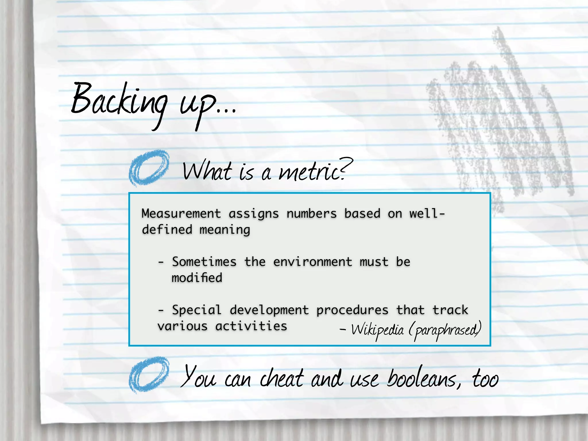 Backing up...
          What is a metric?
     Measurement assigns numbers based on well-
     defined meaning

       - Sometimes the environment must be
         modiﬁed

       - Special development procedures that track
       various activities       - Wikipedia (paraphrased)

          You can cheat and use booleans, too
 