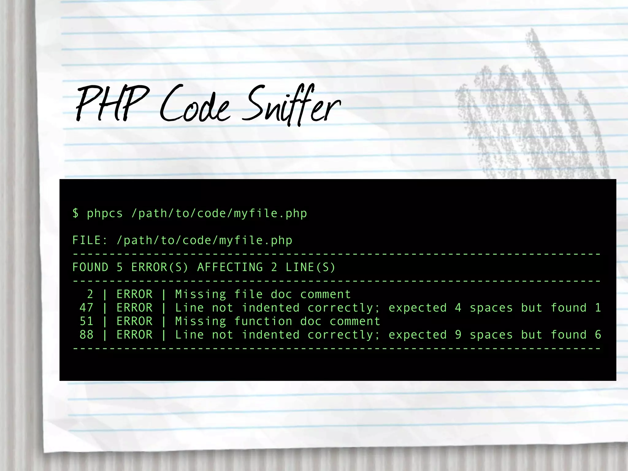 PHP Code Sniffer
$ phpcs /path/to/code/myfile.php

FILE: /path/to/code/myfile.php
------------------------------------------------------------------------
FOUND 5 ERROR(S) AFFECTING 2 LINE(S)
------------------------------------------------------------------------
  2 | ERROR | Missing file doc comment
 47 | ERROR | Line not indented correctly; expected 4 spaces but found 1
 51 | ERROR | Missing function doc comment
 88 | ERROR | Line not indented correctly; expected 9 spaces but found 6
------------------------------------------------------------------------
 