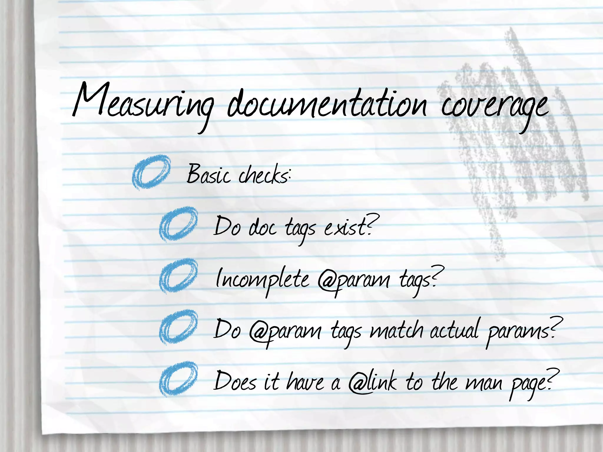 Measuring documentation coverage
       Basic checks:
          Do doc tags exist?
          Incomplete @param tags?
          Do @param tags match actual params?
          Does it have a @link to the man page?
 