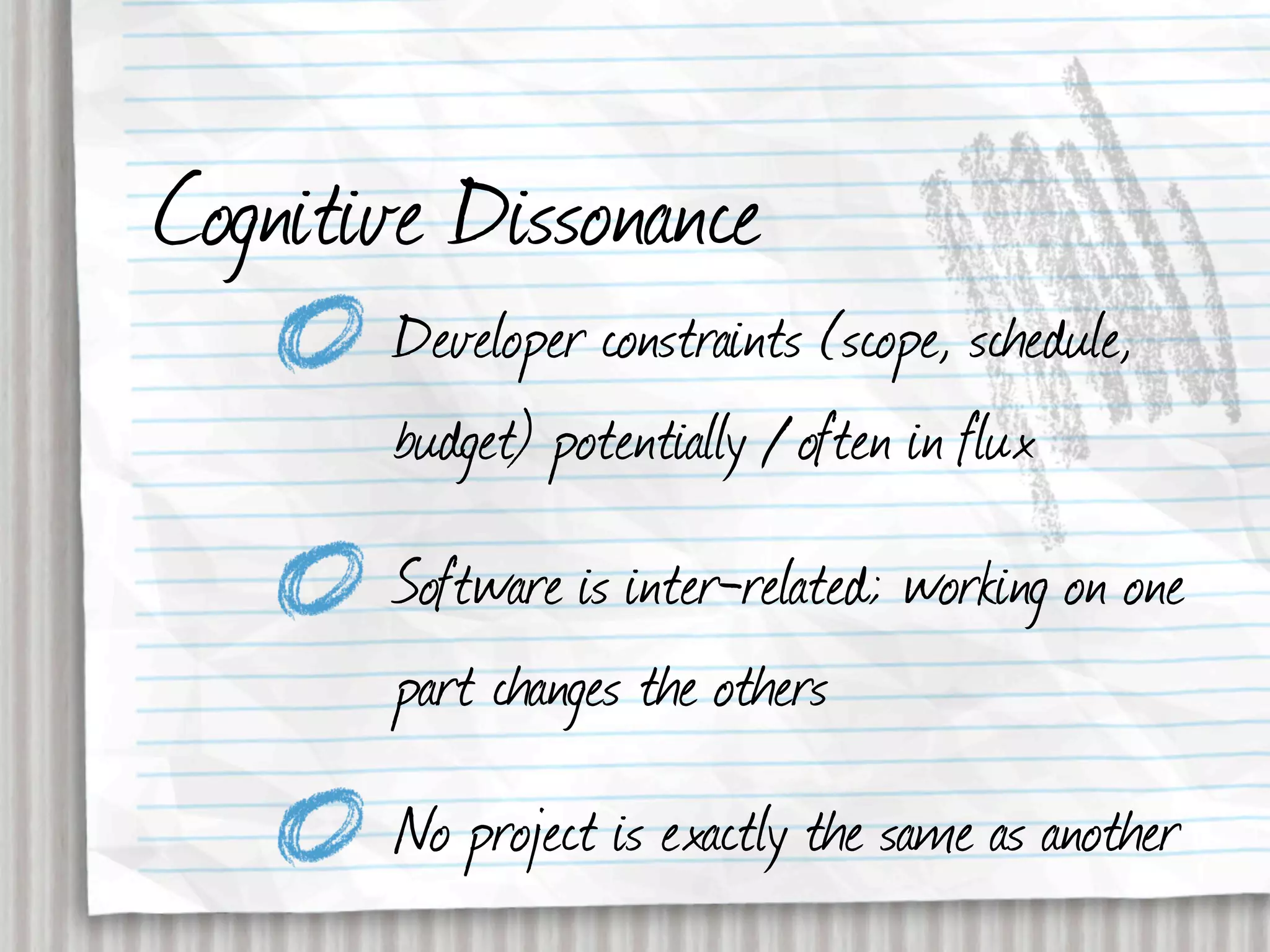 Cognitive Dissonance
       Developer constraints (scope, schedule,
       budget) potentially / often in flux
       Software is inter-related; working on one
       part changes the others
       No project is exactly the same as another
 