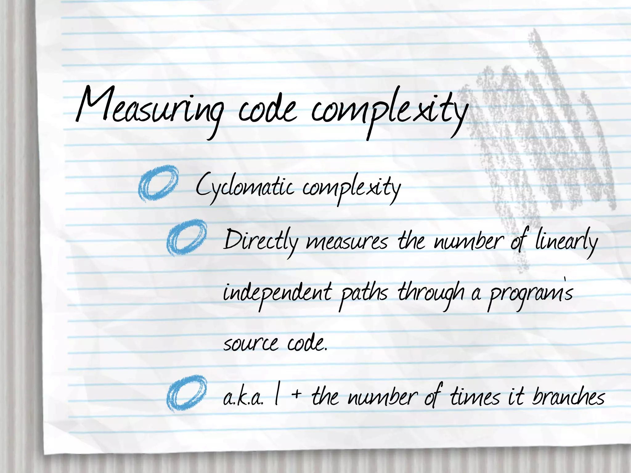 Measuring code complexity
       Cyclomatic complexity
         Directly measures the number of linearly
         independent paths through a program's
         source code.
         a.k.a. 1 + the number of times it branches
 