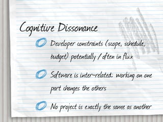 Cognitive Dissonance
       Developer constraints (scope, schedule,
       budget) potentially / often in flux
       Software is inter-related; working on one
       part changes the others
       No project is exactly the same as another
 