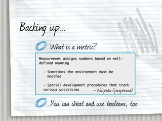 Backing up...
          What is a metric?
     Measurement assigns numbers based on well-
     defined meaning

       - Sometimes the environment must be
         modiﬁed

       - Special development procedures that track
       various activities       - Wikipedia (paraphrased)

          You can cheat and use booleans, too
 