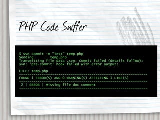 PHP Code Sniffer
$ svn commit -m "Test" temp.php
Sending        temp.php
Transmitting file data .svn: Commit failed (details follow):
svn: 'pre-commit' hook failed with error output:

FILE: temp.php
--------------------------------------------------------------
FOUND 1 ERROR(S) AND 0 WARNING(S) AFFECTING 1 LINE(S)
--------------------------------------------------------------
 2 | ERROR | Missing file doc comment
--------------------------------------------------------------
 