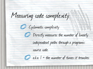 Measuring code complexity
       Cyclomatic complexity
         Directly measures the number of linearly
         independent paths through a program's
         source code.
         a.k.a. 1 + the number of times it branches
 