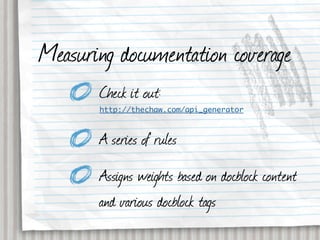 Measuring documentation coverage
       Check it out:
       http://thechaw.com/api_generator



       A series of rules
       Assigns weights based on docblock content
       and various docblock tags
 