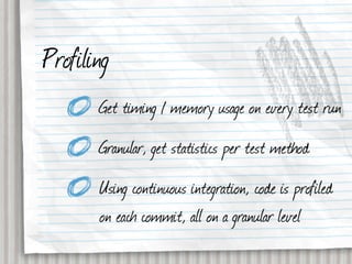 Profiling
       Get timing / memory usage on every test run
       Granular, get statistics per test method
       Using continuous integration, code is profiled
       on each commit, all on a granular level
 