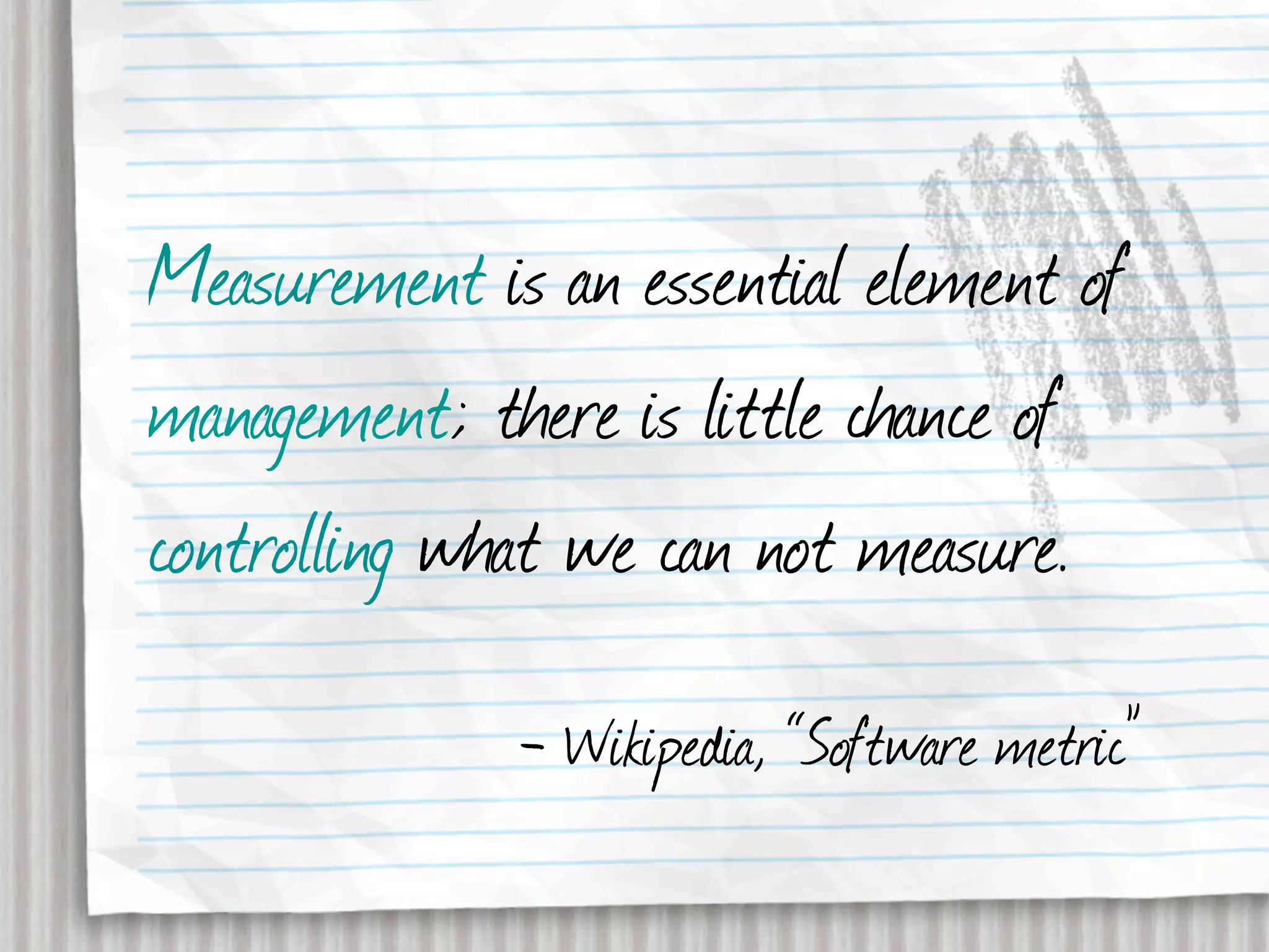 Measurement is an essential element of
management; there is little chance of
controlling what we can not measure.
              - Wikipedia, “Software metric”
 