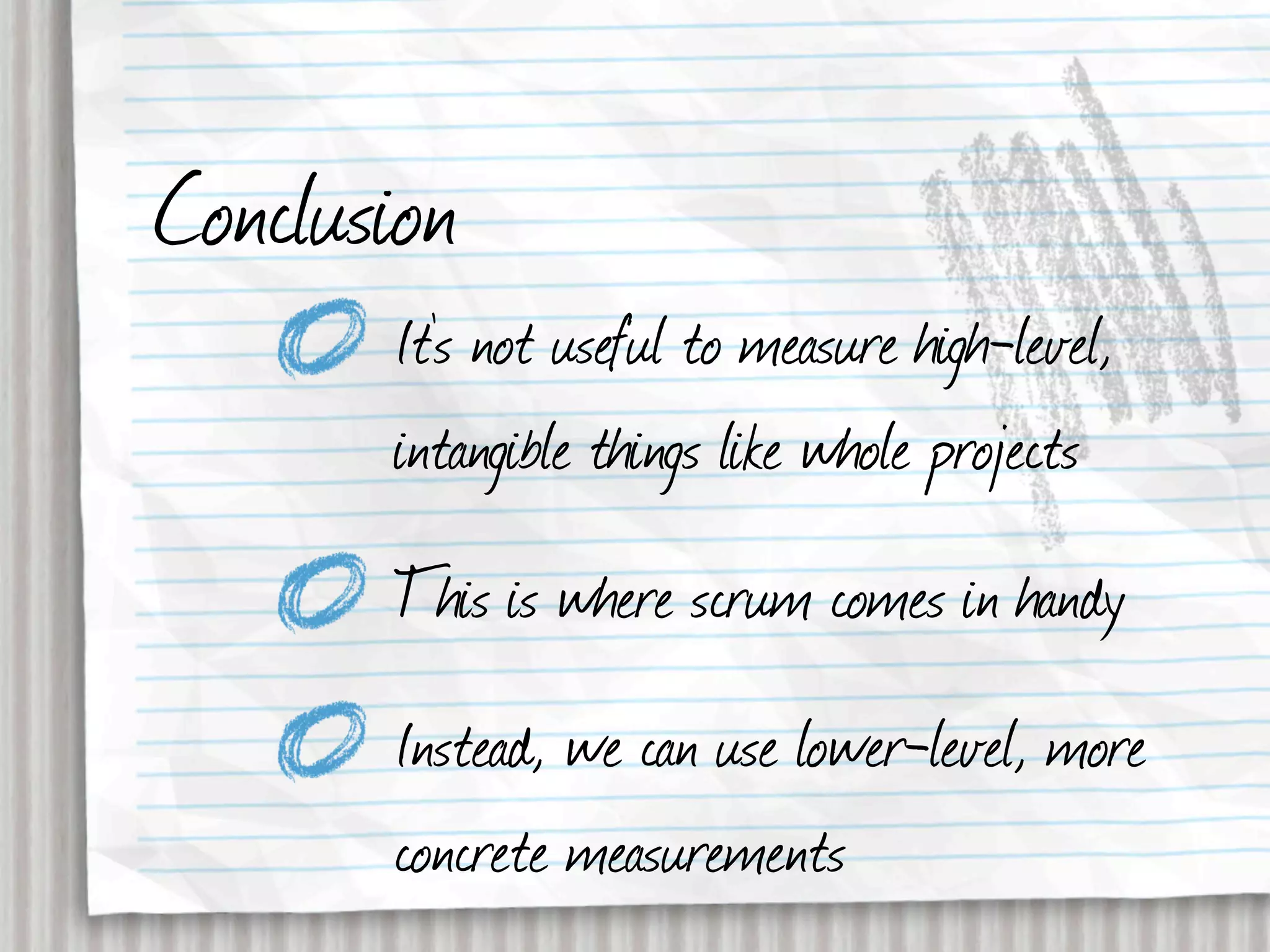 Conclusion
       It’s not useful to measure high-level,
       intangible things like whole projects
       This is where scrum comes in handy
       Instead, we can use lower-level, more
       concrete measurements
 