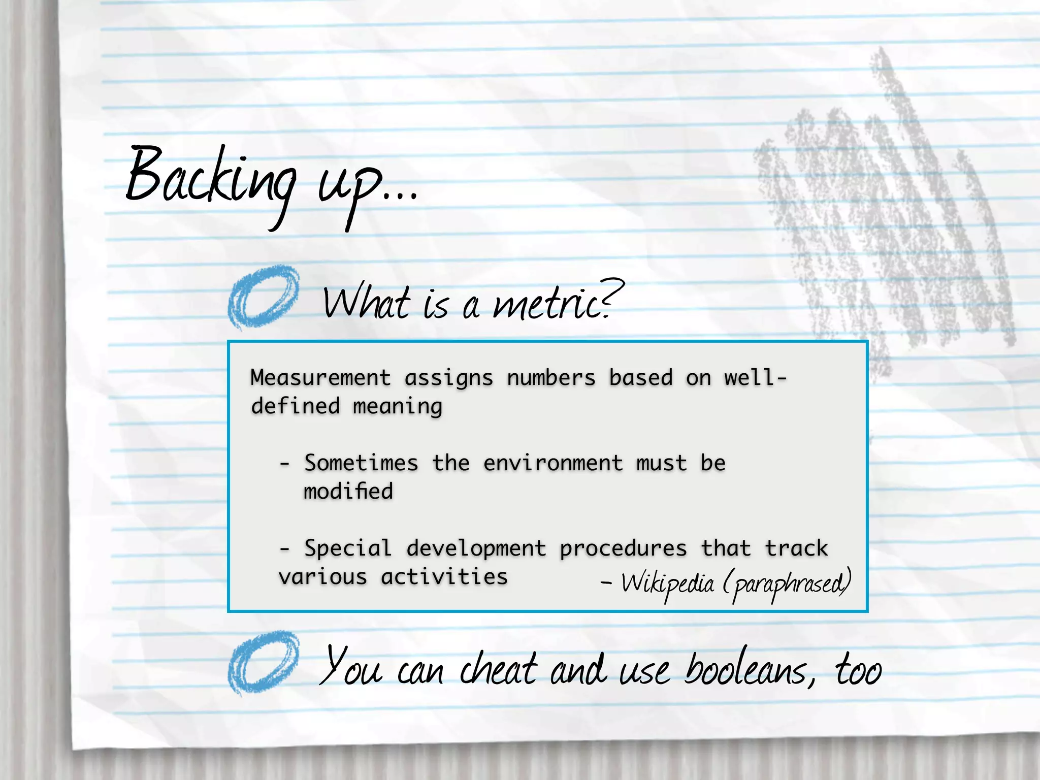 Backing up...
          What is a metric?
     Measurement assigns numbers based on well-
     defined meaning

       - Sometimes the environment must be
         modiﬁed

       - Special development procedures that track
       various activities       - Wikipedia (paraphrased)

          You can cheat and use booleans, too
 