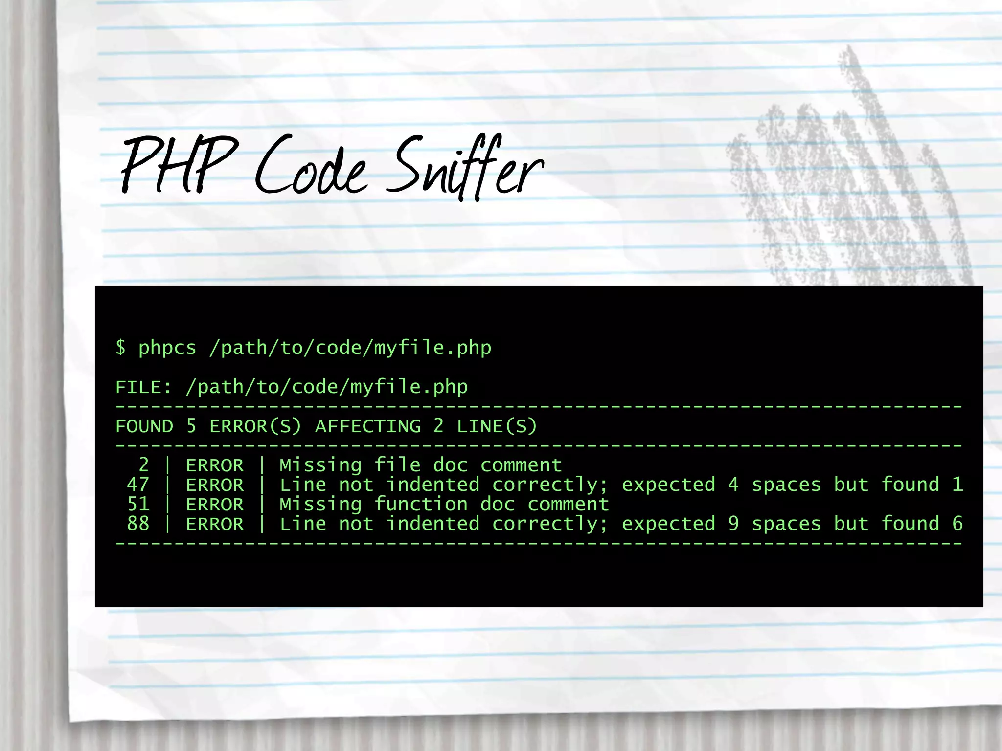 PHP Code Sniffer
$ phpcs /path/to/code/myfile.php

FILE: /path/to/code/myfile.php
------------------------------------------------------------------------
FOUND 5 ERROR(S) AFFECTING 2 LINE(S)
------------------------------------------------------------------------
  2 | ERROR | Missing file doc comment
 47 | ERROR | Line not indented correctly; expected 4 spaces but found 1
 51 | ERROR | Missing function doc comment
 88 | ERROR | Line not indented correctly; expected 9 spaces but found 6
------------------------------------------------------------------------
 