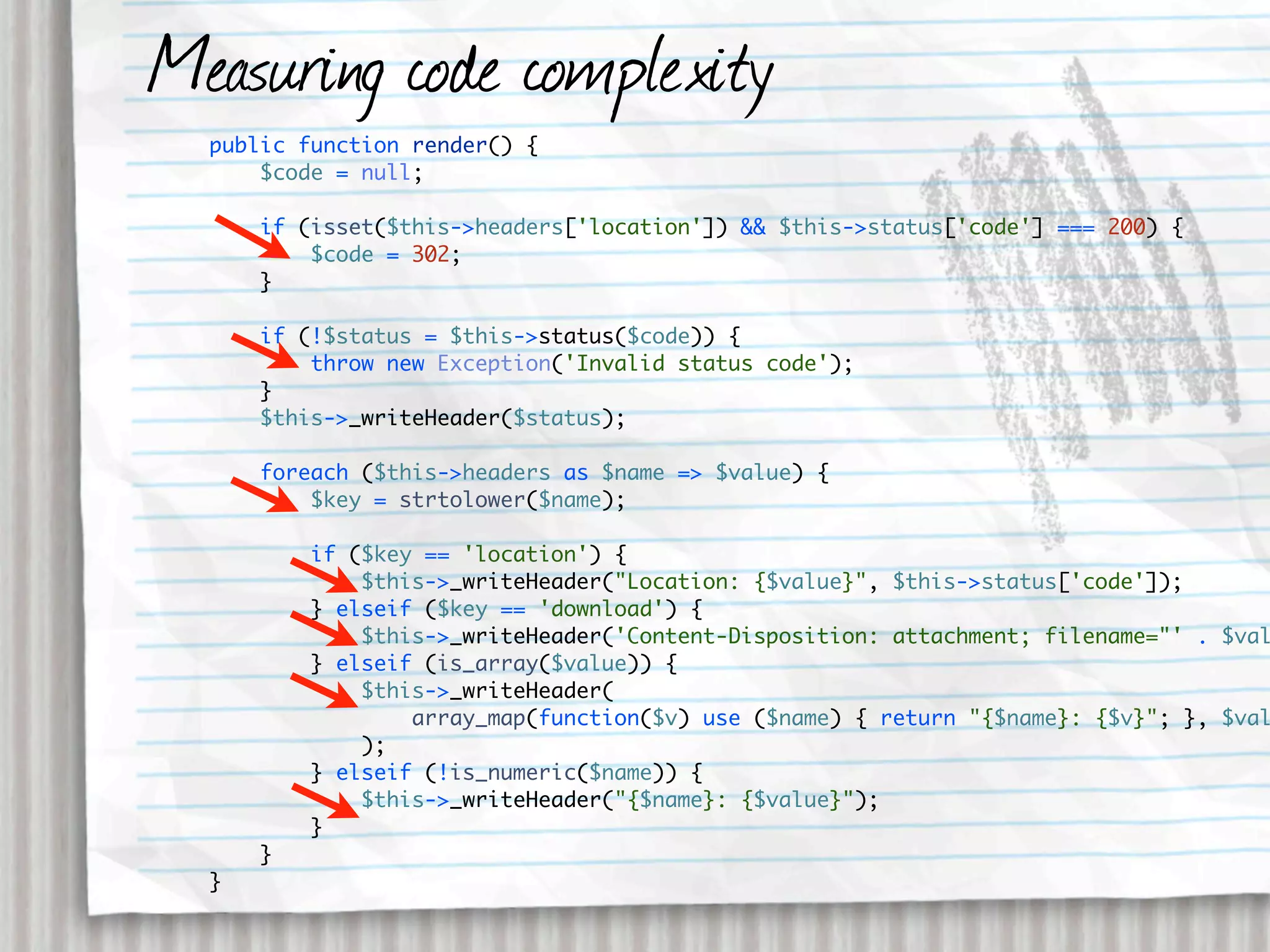 Measuring code complexity
  public function render() {
      $code = null;

      if (isset($this->headers['location']) && $this->status['code'] === 200) {
          $code = 302;
      }

      if (!$status = $this->status($code)) {
          throw new Exception('Invalid status code');
      }
      $this->_writeHeader($status);

      foreach ($this->headers as $name => $value) {
          $key = strtolower($name);

          if ($key == 'location') {
              $this->_writeHeader("Location: {$value}", $this->status['code']);
          } elseif ($key == 'download') {
              $this->_writeHeader('Content-Disposition: attachment; filename="' . $val
          } elseif (is_array($value)) {
              $this->_writeHeader(
                  array_map(function($v) use ($name) { return "{$name}: {$v}"; }, $val
              );
          } elseif (!is_numeric($name)) {
              $this->_writeHeader("{$name}: {$value}");
          }
      }
  }
 