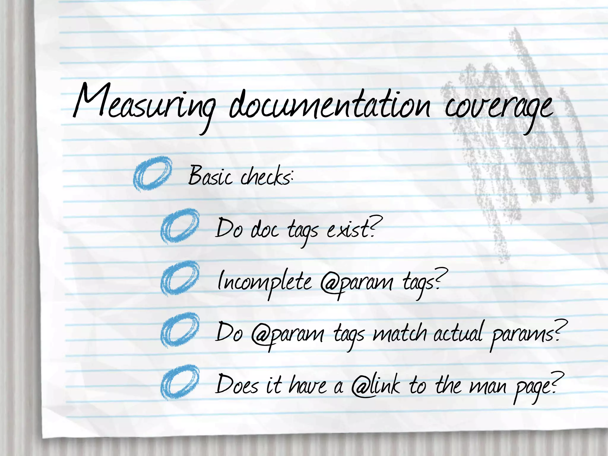 Measuring documentation coverage
       Basic checks:
          Do doc tags exist?
          Incomplete @param tags?
          Do @param tags match actual params?
          Does it have a @link to the man page?
 