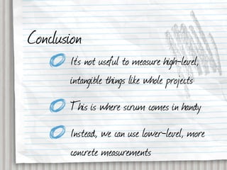 Conclusion
       It’s not useful to measure high-level,
       intangible things like whole projects
       This is where scrum comes in handy
       Instead, we can use lower-level, more
       concrete measurements
 