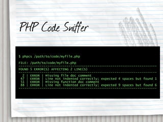 PHP Code Sniffer
$ phpcs /path/to/code/myfile.php

FILE: /path/to/code/myfile.php
------------------------------------------------------------------------
FOUND 5 ERROR(S) AFFECTING 2 LINE(S)
------------------------------------------------------------------------
  2 | ERROR | Missing file doc comment
 47 | ERROR | Line not indented correctly; expected 4 spaces but found 1
 51 | ERROR | Missing function doc comment
 88 | ERROR | Line not indented correctly; expected 9 spaces but found 6
------------------------------------------------------------------------
 