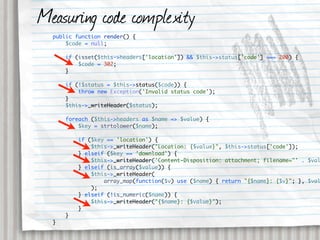 Measuring code complexity
  public function render() {
      $code = null;

      if (isset($this->headers['location']) && $this->status['code'] === 200) {
          $code = 302;
      }

      if (!$status = $this->status($code)) {
          throw new Exception('Invalid status code');
      }
      $this->_writeHeader($status);

      foreach ($this->headers as $name => $value) {
          $key = strtolower($name);

          if ($key == 'location') {
              $this->_writeHeader("Location: {$value}", $this->status['code']);
          } elseif ($key == 'download') {
              $this->_writeHeader('Content-Disposition: attachment; filename="' . $val
          } elseif (is_array($value)) {
              $this->_writeHeader(
                  array_map(function($v) use ($name) { return "{$name}: {$v}"; }, $val
              );
          } elseif (!is_numeric($name)) {
              $this->_writeHeader("{$name}: {$value}");
          }
      }
  }
 