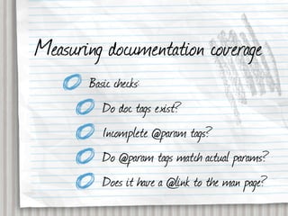 Measuring documentation coverage
       Basic checks:
          Do doc tags exist?
          Incomplete @param tags?
          Do @param tags match actual params?
          Does it have a @link to the man page?
 