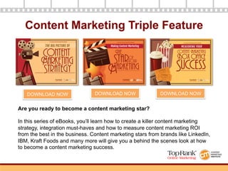 Content Marketing Triple Feature
Are you ready to become a content marketing star?
In this series of eBooks, you’ll learn how to create a killer content marketing
strategy, integration must-haves and how to measure content marketing ROI
from the best in the business. Content marketing stars from brands like LinkedIn,
IBM, Kraft Foods and many more will give you a behind the scenes look at how
to become a content marketing success.
DOWNLOAD NOW DOWNLOAD NOW DOWNLOAD NOW
 