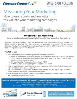 Measuring Your Marketing
How to Use Reports and Analytics to Evaluate Your Marketing Campaigns
Metrics – can be like magic. Have you wondered: how can the reports and analytics of
digital marketing give you the insight and key info you need to succeed? This seminar will
take you step-by-step through the amazing data generated by all the key online marketing
tools – and give you tips on how to use it.
You Will Learn:
• How email open- and click-through reports can help you know:
o Which of your products/services are hot, which are not, and how to test for best results
o Out of a field of everyone, who is interested in what topics – so you can focus your
precious time, efforts & energy
o The calls to action/messaging that actually WORK
o Best times, days and ways to get the response you want
• How evaluating event registration and survey response patterns can help improve your
next campaign by leaps and bounds
• How social media engagement and click rates can tell you the topics, type of media
posts, and frequency your connections really want
• How research, setting goals, monitoring campaign results and applying lessons learned
will continually improve your results!
For more information or to book this Sweet Spot Academy and Constant Contact Workshop
SWEET SPOT ACADEMY: DIGITAL MARKETING SEMINARS & WORKSHOPS
Nancy Beth Guptill, President & Executive Consultant
902-954-0481 | info@sweetspotacademy.ca | www.SweetSpotAcademy.ca
@SweetSpotAcadmy | @nbguptill
www.linkedin.com/in/nancybethguptill