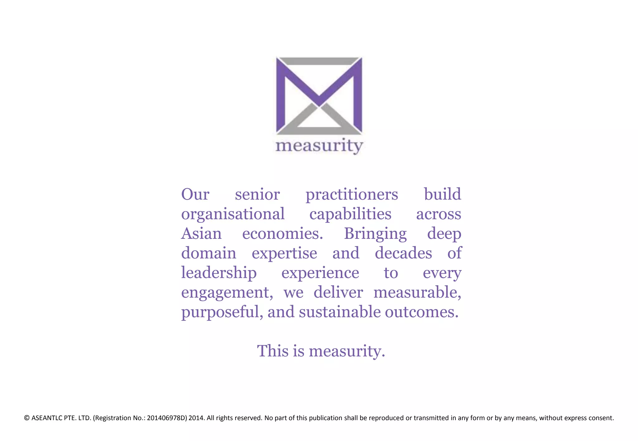 Our senior practitioners build
organisational capabilities across
Asian economies. Bringing deep
domain expertise and decades of
leadership experience to every
engagement, we deliver measurable,
purposeful, and sustainable outcomes.
This is measurity.
© ASEANTLC PTE. LTD. (Registration No.: 201406978D) 2014. All rights reserved. No part of this publication shall be reproduced or transmitted in any form or by any means, without express consent.
 