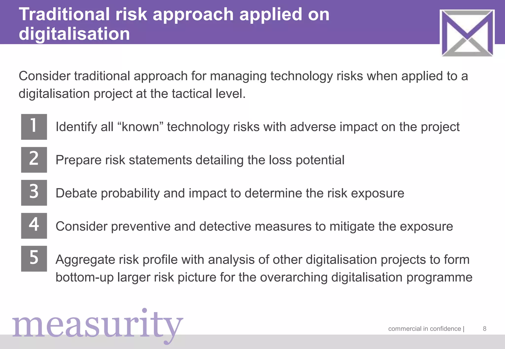 measurity commercial in confidence |
Traditional risk approach applied on
digitalisation
Consider traditional approach for managing technology risks when applied to a
digitalisation project at the tactical level.
Identify all “known” technology risks with adverse impact on the project
Prepare risk statements detailing the loss potential
Debate probability and impact to determine the risk exposure
Consider preventive and detective measures to mitigate the exposure
Aggregate risk profile with analysis of other digitalisation projects to form
bottom-up larger risk picture for the overarching digitalisation programme
8
1
2
3
4
5
 