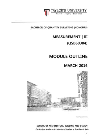 0
BACHELOR OF QUANTITY SURVEYING (HONOURS)
MEASUREMENT | III
(QSB60304)
MODULE OUTLINE
MARCH 2016
Image: Taylor’s University
SCHOOL OF ARCHITECTURE, BUILDING AND DESIGN
Centre for Modern Architecture Studies in Southeast Asia
 