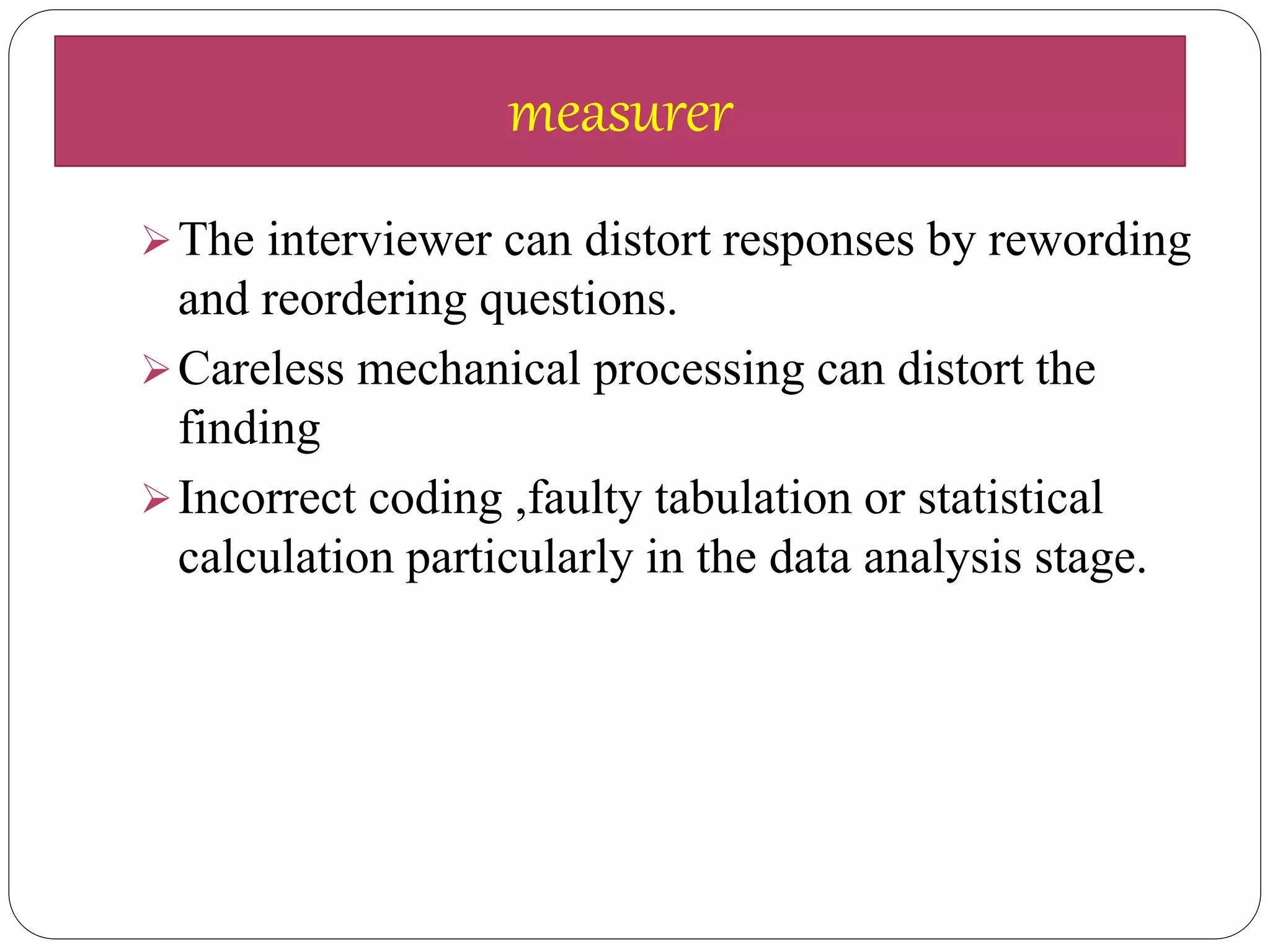 The interviewer can distort responses by rewording
and reordering questions.
Careless mechanical processing can distort the
finding
Incorrect coding ,faulty tabulation or statistical
calculation particularly in the data analysis stage.
measurer
 