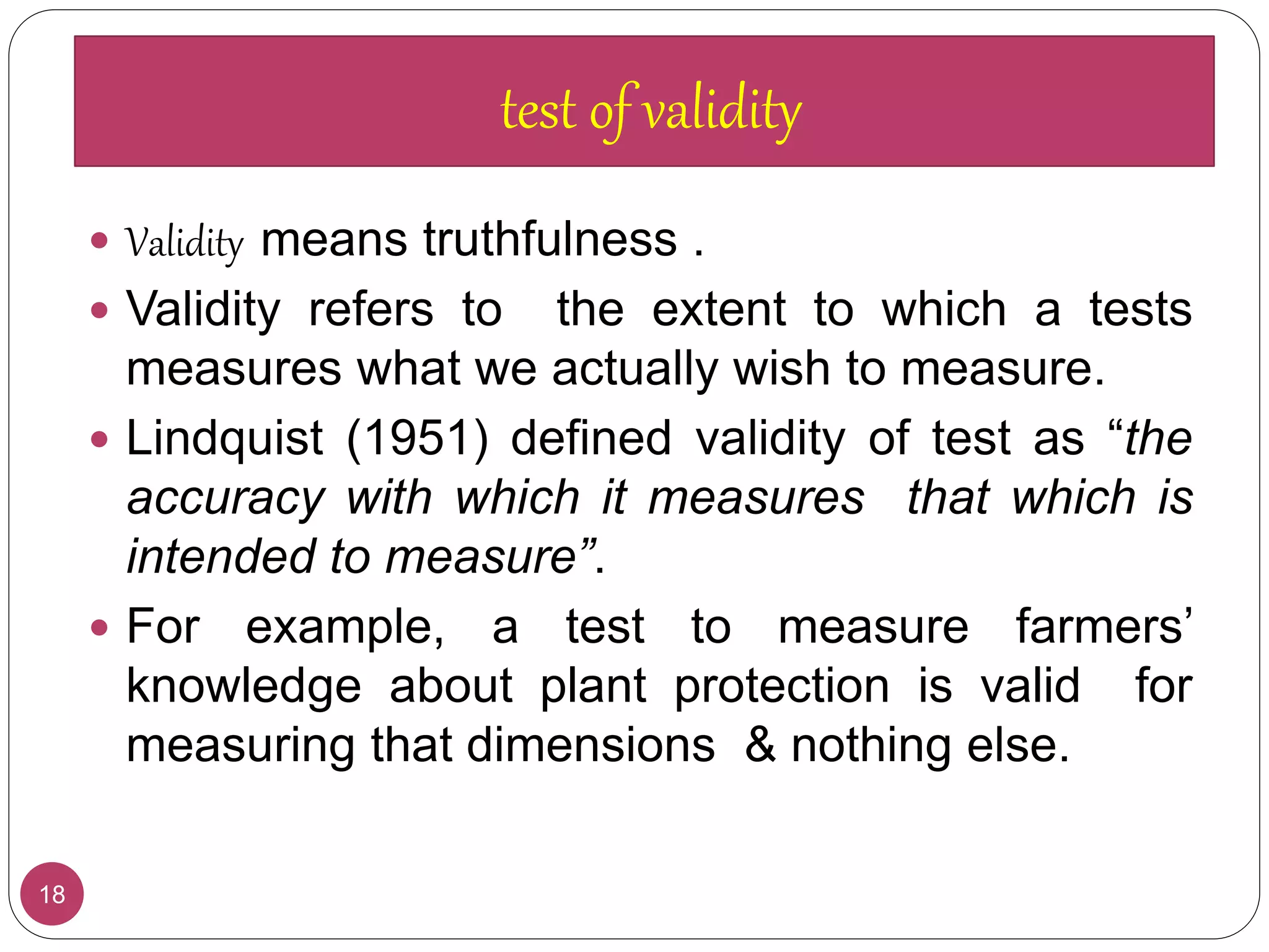 18
 Validity means truthfulness .
 Validity refers to the extent to which a tests
measures what we actually wish to measure.
 Lindquist (1951) defined validity of test as “the
accuracy with which it measures that which is
intended to measure”.
 For example, a test to measure farmers’
knowledge about plant protection is valid for
measuring that dimensions & nothing else.
test of validity
 
