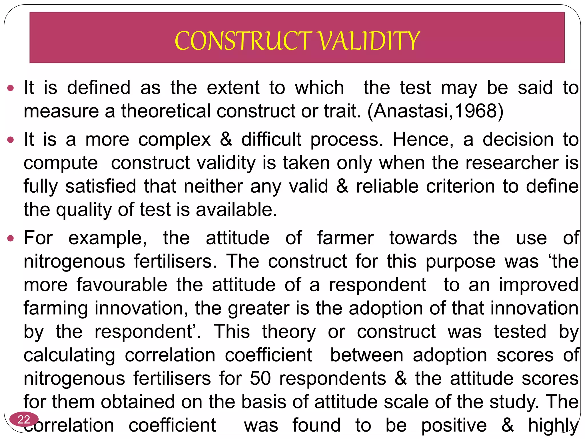  It is defined as the extent to which the test may be said to
measure a theoretical construct or trait. (Anastasi,1968)
 It is a more complex & difficult process. Hence, a decision to
compute construct validity is taken only when the researcher is
fully satisfied that neither any valid & reliable criterion to define
the quality of test is available.
 For example, the attitude of farmer towards the use of
nitrogenous fertilisers. The construct for this purpose was ‘the
more favourable the attitude of a respondent to an improved
farming innovation, the greater is the adoption of that innovation
by the respondent’. This theory or construct was tested by
calculating correlation coefficient between adoption scores of
nitrogenous fertilisers for 50 respondents & the attitude scores
for them obtained on the basis of attitude scale of the study. The
correlation coefficient was found to be positive & highly22
CONSTRUCT VALIDITY
 