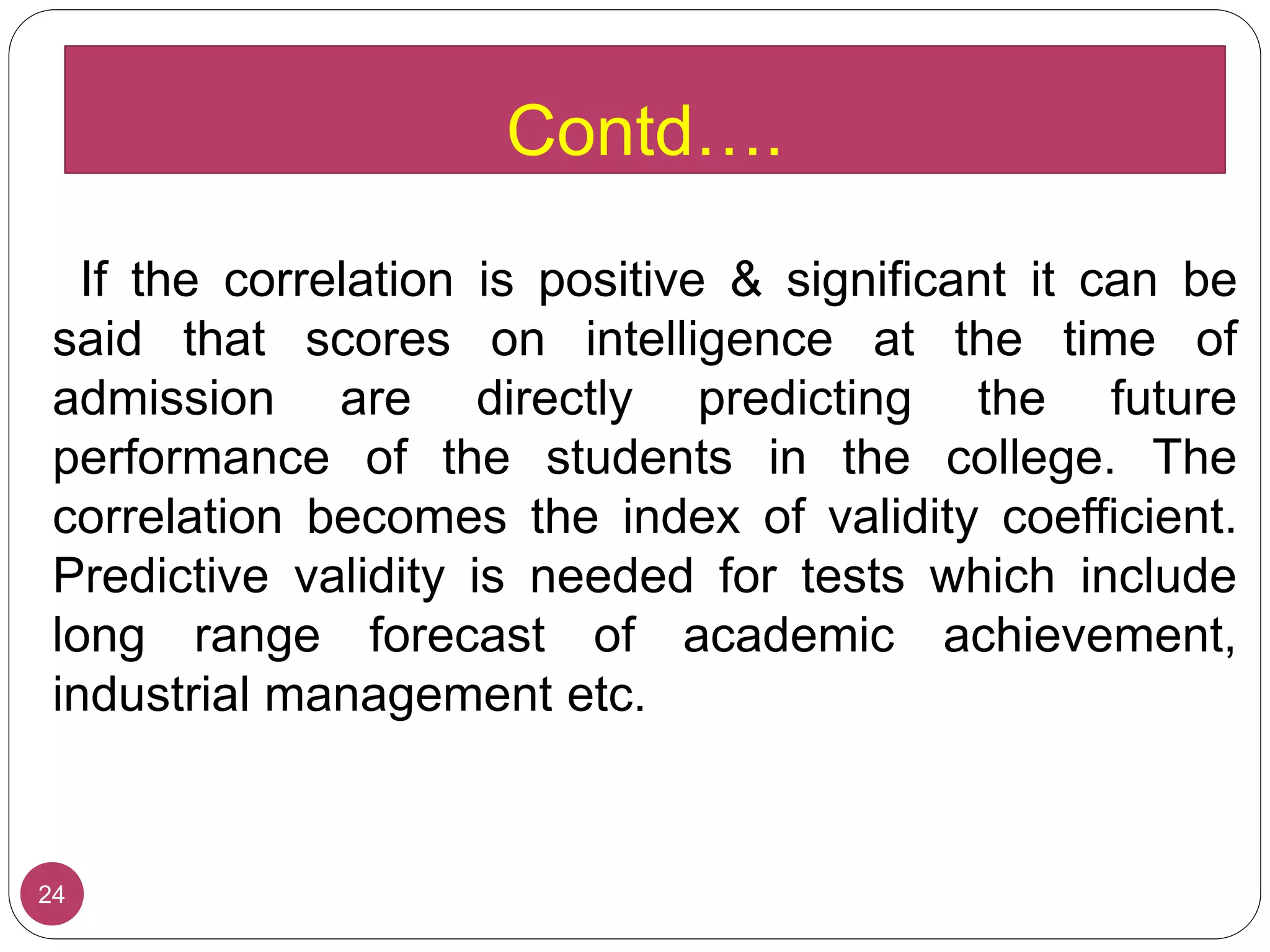 If the correlation is positive & significant it can be
said that scores on intelligence at the time of
admission are directly predicting the future
performance of the students in the college. The
correlation becomes the index of validity coefficient.
Predictive validity is needed for tests which include
long range forecast of academic achievement,
industrial management etc.
24
Contd….
 