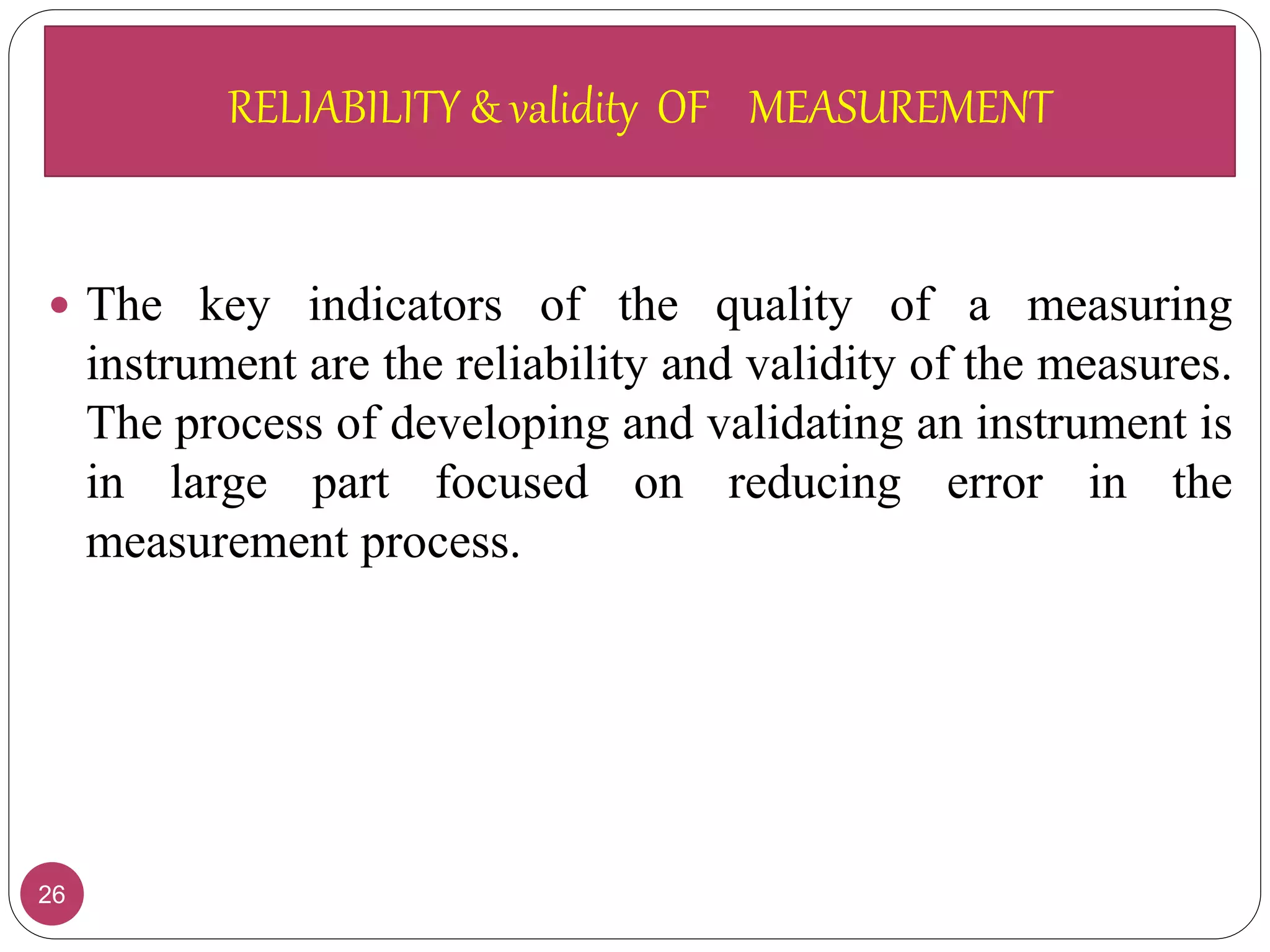 RELIABILITY & validity OF MEASUREMENT
26
 The key indicators of the quality of a measuring
instrument are the reliability and validity of the measures.
The process of developing and validating an instrument is
in large part focused on reducing error in the
measurement process.
RELIABILITY & validity OF MEASUREMENT
 