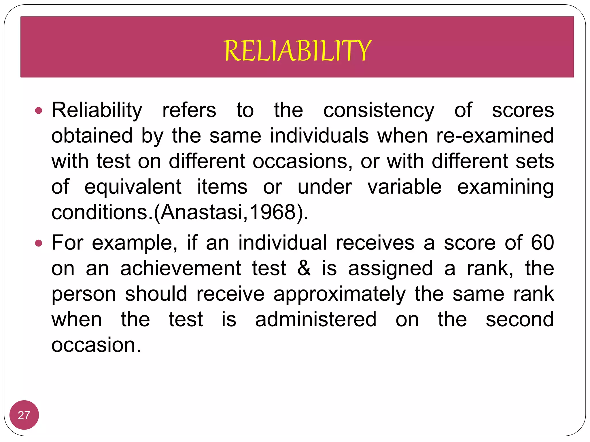 27
 Reliability refers to the consistency of scores
obtained by the same individuals when re-examined
with test on different occasions, or with different sets
of equivalent items or under variable examining
conditions.(Anastasi,1968).
 For example, if an individual receives a score of 60
on an achievement test & is assigned a rank, the
person should receive approximately the same rank
when the test is administered on the second
occasion.
RELIABILITY
 