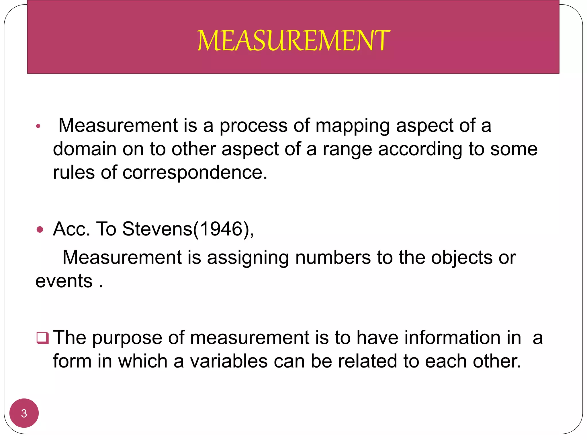 3
• Measurement is a process of mapping aspect of a
domain on to other aspect of a range according to some
rules of correspondence.
 Acc. To Stevens(1946),
Measurement is assigning numbers to the objects or
events .
 The purpose of measurement is to have information in a
form in which a variables can be related to each other.
MEASUREMENT
 