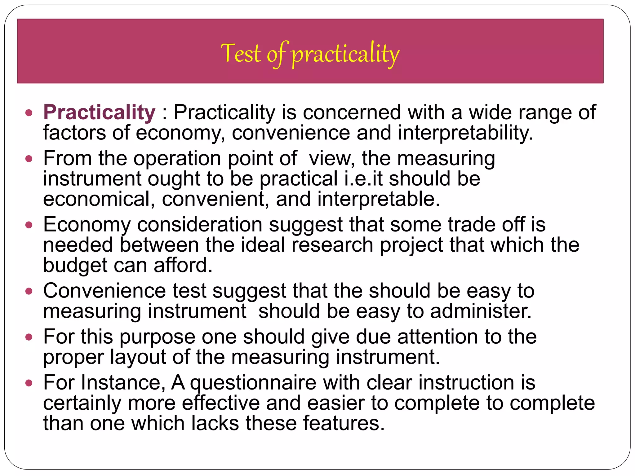  Practicality : Practicality is concerned with a wide range of
factors of economy, convenience and interpretability.
 From the operation point of view, the measuring
instrument ought to be practical i.e.it should be
economical, convenient, and interpretable.
 Economy consideration suggest that some trade off is
needed between the ideal research project that which the
budget can afford.
 Convenience test suggest that the should be easy to
measuring instrument should be easy to administer.
 For this purpose one should give due attention to the
proper layout of the measuring instrument.
 For Instance, A questionnaire with clear instruction is
certainly more effective and easier to complete to complete
than one which lacks these features.
Test of practicality
 
