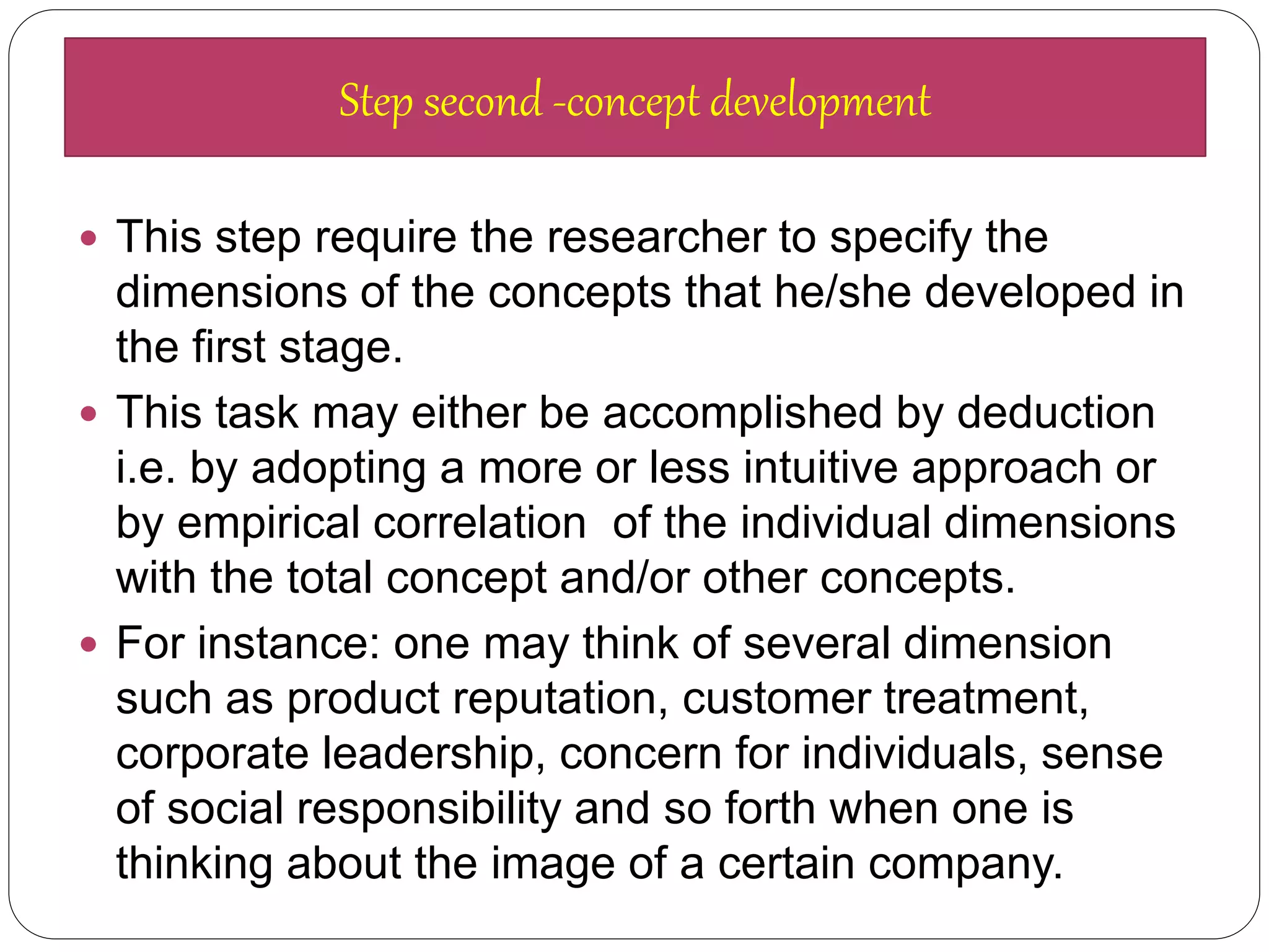  This step require the researcher to specify the
dimensions of the concepts that he/she developed in
the first stage.
 This task may either be accomplished by deduction
i.e. by adopting a more or less intuitive approach or
by empirical correlation of the individual dimensions
with the total concept and/or other concepts.
 For instance: one may think of several dimension
such as product reputation, customer treatment,
corporate leadership, concern for individuals, sense
of social responsibility and so forth when one is
thinking about the image of a certain company.
Step second -concept development
 