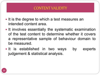  It is the degree to which a test measures an
intended content area.
 It involves essentially the systematic examination
of the test content to determine whether it covers
a representative sample of behaviour domain to
be measured.
 It is established in two ways by experts
judgement & statistical analysis.
20
CONTENT VALIDITY
 