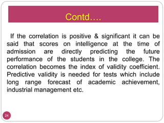 If the correlation is positive & significant it can be
said that scores on intelligence at the time of
admission are directly predicting the future
performance of the students in the college. The
correlation becomes the index of validity coefficient.
Predictive validity is needed for tests which include
long range forecast of academic achievement,
industrial management etc.
24
Contd….
 