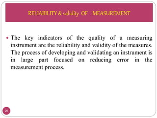 RELIABILITY & validity OF MEASUREMENT
26
 The key indicators of the quality of a measuring
instrument are the reliability and validity of the measures.
The process of developing and validating an instrument is
in large part focused on reducing error in the
measurement process.
RELIABILITY & validity OF MEASUREMENT
 
