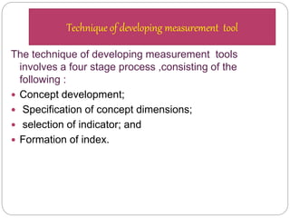 The technique of developing measurement tools
involves a four stage process ,consisting of the
following :
 Concept development;
 Specification of concept dimensions;
 selection of indicator; and
 Formation of index.
Technique of developing measurement tool
 
