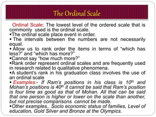 Ordinal Scale: The lowest level of the ordered scale that is
commonly used is the ordinal scale.
The ordinal scale place event in order.
 The intervals between the numbers are not necessarily
equal.
 Allow us to rank order the items in terms of “which has
less?” and “which has more?”
Cannot say “how much more?”
Rank order represent ordinal scales and are frequently used
in research related to qualitative phenomena.
A student’s rank in his graduation class involves the use of
an ordinal scale
 Examples:- If Ram’s positions in his class is 10th and
Mohan’s positions is 40th it cannot be said that Ram’s position
is four time as good as that of Mohan. All that can be said
that one person is higher or lower on the scale than another,
but not precise comparisons cannot be made.
Other examples.. Socio economic status of families, Level of
education, Gold Silver and Bronze at the Olympics.
 
