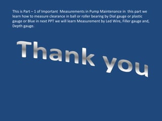 This is Part – 1 of Important Measurements in Pump Maintenance in this part we
learn how to measure clearance in ball or roller bearing by Dial gauge or plastic
gauge or Blue in next PPT we will learn Measurement by Led Wire, Filler gauge and,
Depth gauge.
 