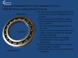 Outer Race
Rolling Element
Inner Race
In rolling element bearing the amount of lift
on the shaft should be negligible (0 to may
be 1mil)
excess amount of shaft lift with a rolling
element bearing four possible reasons for
this is as follows
The inner race of the bearing is loose on
the shaft
There is too much clearance between the
rolling elements and the inner and outer
raceways of bearing
The outer race is loose in its housing.
A combination of two or more of the
items above.
For radial lift check. please lift the shaft on
which bearing is mounted
For axial lift check, move the shaft forward
or backward
Important measurements in Pump Maintenance Part 1
Shaft lift Check in rolling element bearing
CG
Industrial
education
 