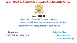 K.G. ARTS & SCIENCE COLLEGE RAIGARH (C.G.)
Year - 2019-20
Deparment of zoology & research center
Subject :- Wildlife ecology & Conservation biology
Seminar topic:- Measurment of biodiversity
Guided by:- Submitted by:-
Proff. Vinita Pandey mam. Surendra Patel
M.Sc sem I zoology
 