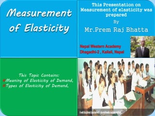 Measurement 
of Elasticity 
This Presentation on 
Measurement of elasticity was 
prepared 
By 
Mr.Prem Raj Bhatta 
Nepal Western Academy 
Dhagadhi-2 , Kailali, Nepal 
This Topic Contains: 
#Meaning of Elasticity of Demand, 
#Types of Elasticity of Demand, 
 