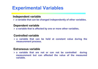 Experimental Variables
Independent variable
 a variable that can be changed independently of other variables.
Dependent variable
 a variable that is affected by one or more other variables.
Controlled variable
 a variable that can be held at constant value during the
measurement process.
Extraneous variable
 a variable that are not or can not be controlled during
measurement but can affected the value of the measured
variable.
 