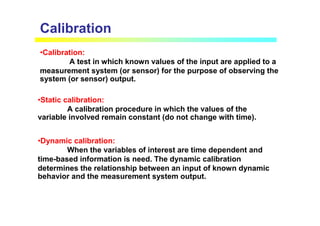 Calibration
•Calibration:
A test in which known values of the input are applied to a
measurement system (or sensor) for the purpose of observing the
system (or sensor) output.
•Dynamic calibration:
When the variables of interest are time dependent and
time-based information is need. The dynamic calibration
determines the relationship between an input of known dynamic
behavior and the measurement system output.
•Static calibration:
A calibration procedure in which the values of the
variable involved remain constant (do not change with time).
 