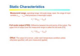 Measurand range, operating range, full-scale range, span: the range of input
variable (xmax – xmin) that produces a meaningful output.
Full scale output (FSO): Difference between the end points of the output. The
upper limit of output over the measurand range is called the full scale (FS)
Offset: The output of a sensor, under room temperature condition unless
otherwise specified, with zero measurand applied.
Static Characteristics
ri = (xmax – xmin)
ro = (ymax – ymin)
 