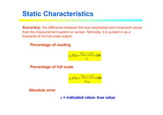 Static Characteristics
Accuracy: the difference between the true (expected) and measured values
from the measurement system or sensor. Normally, it is quoted in as a
fractional of the full scale output.
( )
(%) 100
m t
a
t
y y
y
ε
−
= ×
FSO
( )
(%) 100
m t
f
y y
y
ε
−
= ×
Percentage of reading
Percentage of full scale
Absolute error
ε
ε
ε
ε = indicated value- true value
 